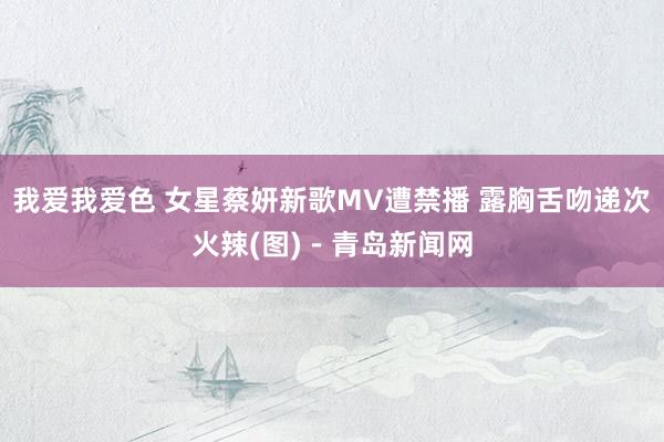 我爱我爱色 女星蔡妍新歌MV遭禁播 露胸舌吻递次火辣(图)－青岛新闻网