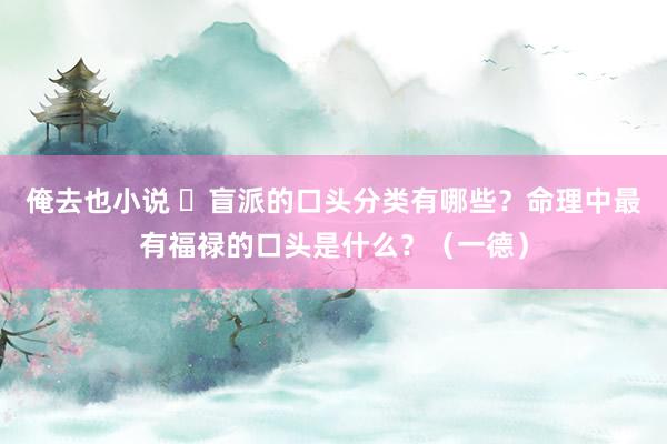 俺去也小说 ​盲派的口头分类有哪些？命理中最有福禄的口头是什么？（一德）