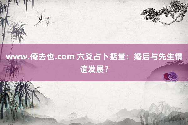 www.俺去也.com 六爻占卜掂量：婚后与先生情谊发展？