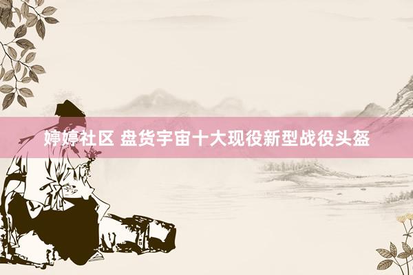 婷婷社区 盘货宇宙十大现役新型战役头盔