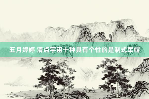 五月婷婷 清点宇宙十种具有个性的是制式军帽