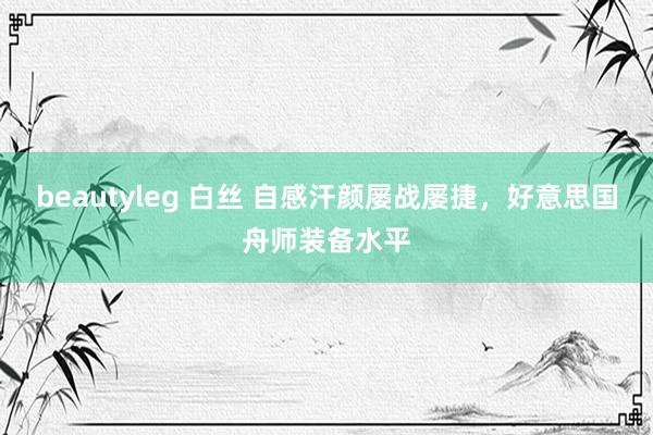 beautyleg 白丝 自感汗颜屡战屡捷，好意思国舟师装备水平