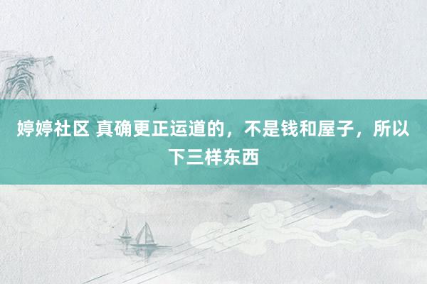 婷婷社区 真确更正运道的，不是钱和屋子，所以下三样东西