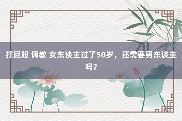 打屁股 调教 女东谈主过了50岁，还需要男东谈主吗？