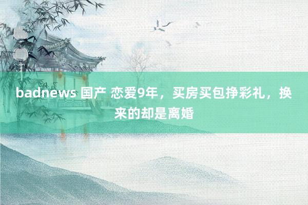 badnews 国产 恋爱9年，买房买包挣彩礼，换来的却是离婚
