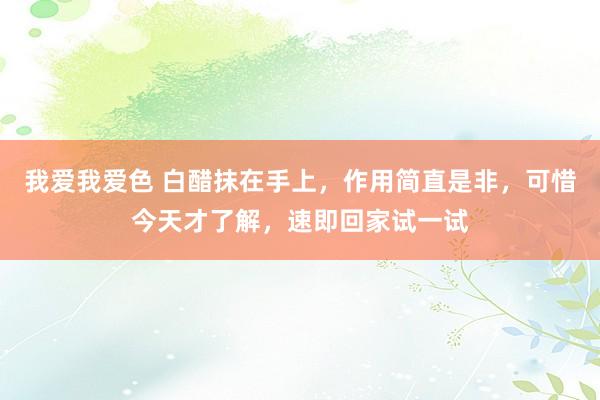 我爱我爱色 白醋抹在手上，作用简直是非，可惜今天才了解，速即回家试一试