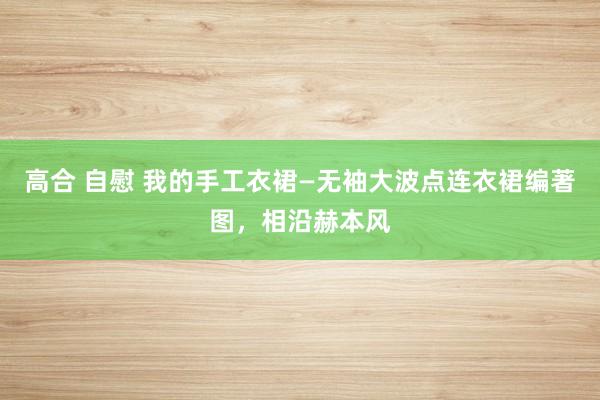 高合 自慰 我的手工衣裙—无袖大波点连衣裙编著图，相沿赫本风