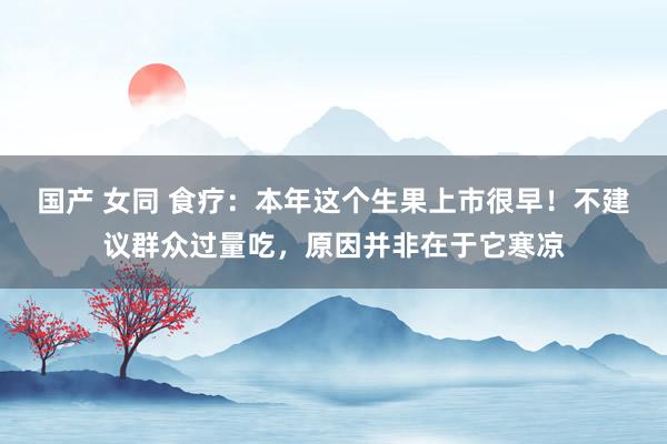 国产 女同 食疗：本年这个生果上市很早！不建议群众过量吃，原因并非在于它寒凉