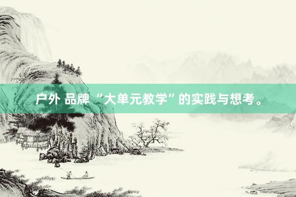 户外 品牌 “大单元教学”的实践与想考。