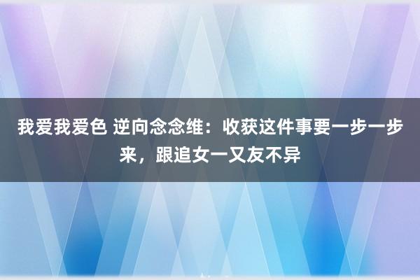 我爱我爱色 逆向念念维：收获这件事要一步一步来，跟追女一又友不异
