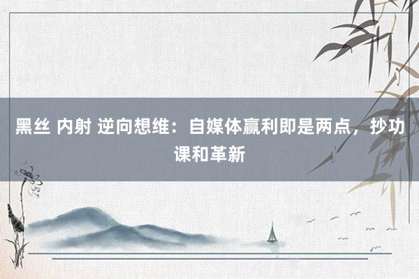 黑丝 内射 逆向想维：自媒体赢利即是两点，抄功课和革新