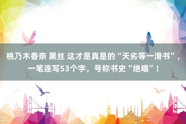 桃乃木香奈 黑丝 这才是真是的“天劣等一滑书”，一笔连写53个字，号称书史“绝唱”！