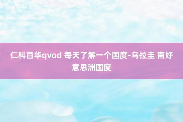仁科百华qvod 每天了解一个国度-乌拉圭 南好意思洲国度