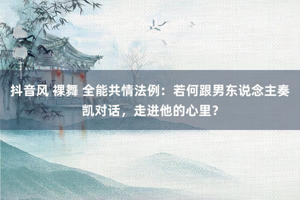 抖音风 裸舞 全能共情法例：若何跟男东说念主奏凯对话，走进他的心里？