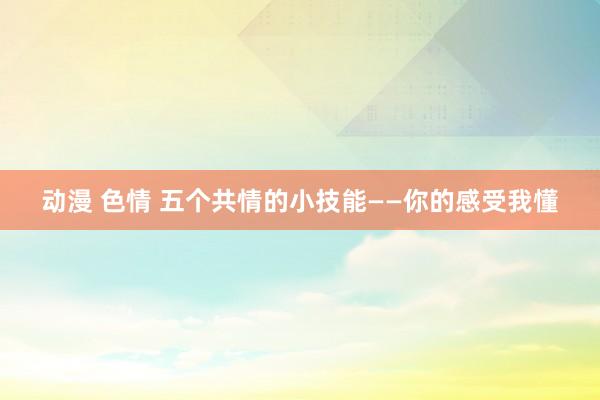 动漫 色情 五个共情的小技能——你的感受我懂