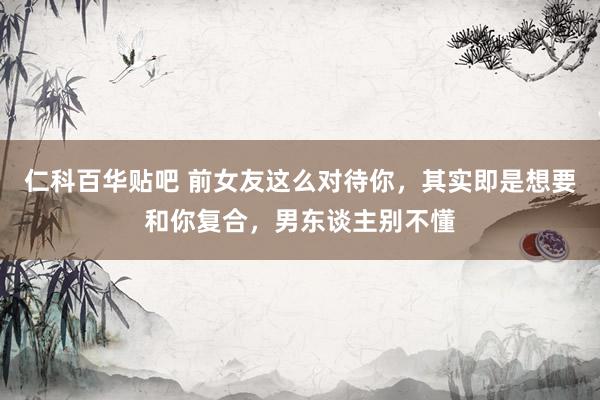 仁科百华贴吧 前女友这么对待你，其实即是想要和你复合，男东谈主别不懂