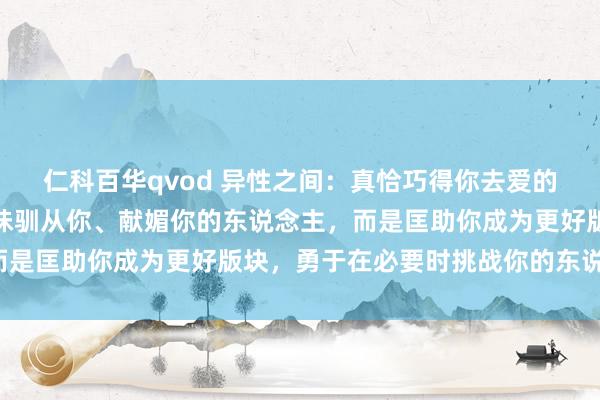仁科百华qvod 异性之间：真恰巧得你去爱的东说念主，不是阿谁一味驯从你、献媚你的东说念主，而是匡助你成为更好版块，勇于在必要时挑战你的东说念主。