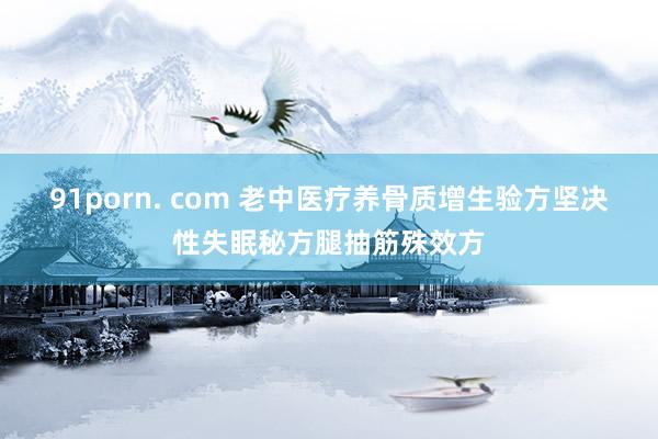 91porn. com 老中医疗养骨质增生验方坚决性失眠秘方腿抽筋殊效方