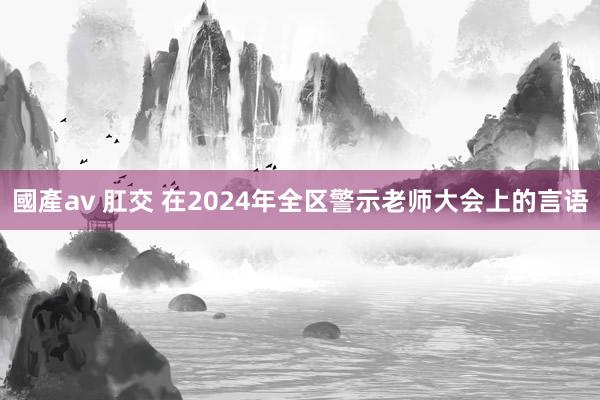 國產av 肛交 在2024年全区警示老师大会上的言语
