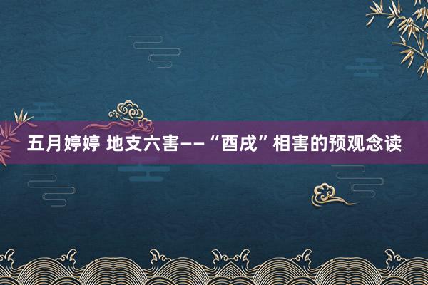 五月婷婷 地支六害——“酉戌”相害的预观念读