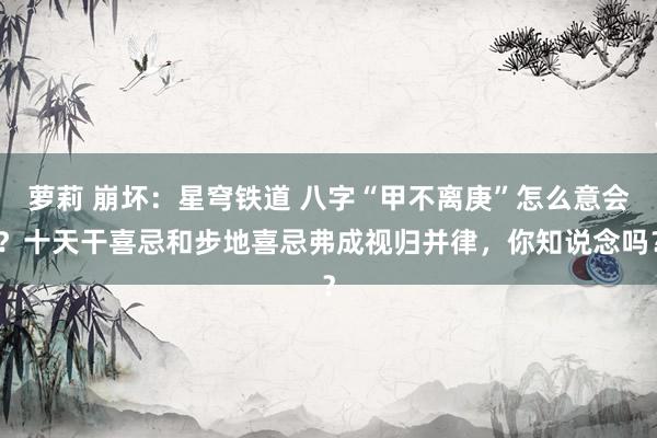 萝莉 崩坏：星穹铁道 八字“甲不离庚”怎么意会？十天干喜忌和步地喜忌弗成视归并律，你知说念吗？