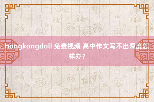 hongkongdoll 免费视频 高中作文写不出深度怎样办？