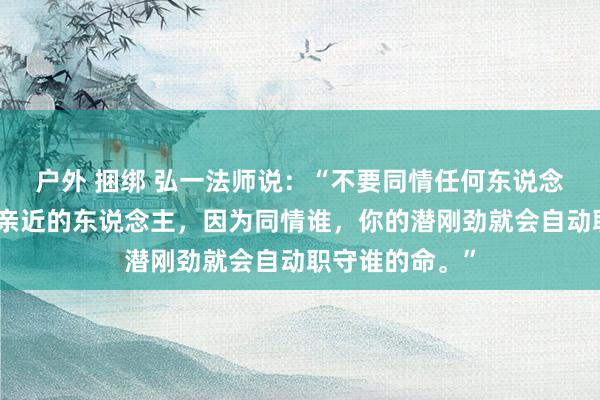户外 捆绑 弘一法师说：“不要同情任何东说念主，即使是最亲近的东说念主，因为同情谁，你的潜刚劲就会自动职守谁的命。”