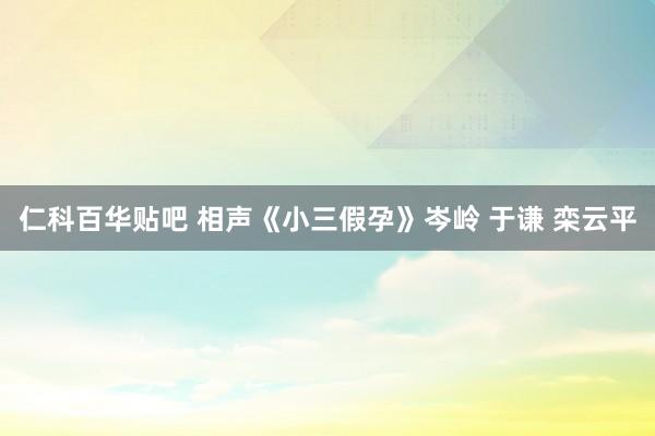 仁科百华贴吧 相声《小三假孕》岑岭 于谦 栾云平