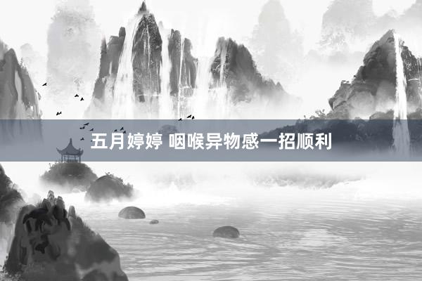 五月婷婷 咽喉异物感一招顺利