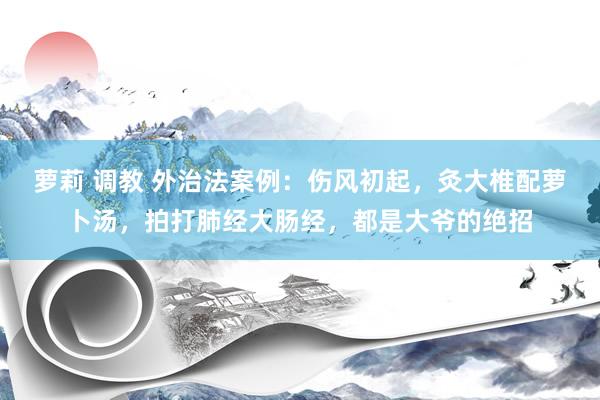 萝莉 调教 外治法案例：伤风初起，灸大椎配萝卜汤，拍打肺经大肠经，都是大爷的绝招