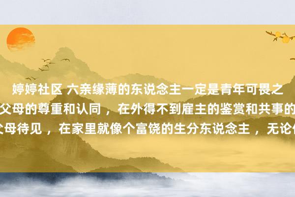 婷婷社区 六亲缘薄的东说念主一定是青年可畏之东说念主，在家得不到父母的尊重和认同 ，在外得不到雇主的鉴赏和共事的诱惑。从小不受父母待见 ，在家里就像个富饶的生分东说念主 ，无论作念什么事王人是错的 ，哪怕对的亦然错的 ，容貌莫得安放的地
