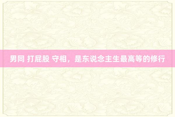 男同 打屁股 守相，是东说念主生最高等的修行