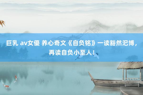 巨乳 av女優 养心奇文《自负铭》一读豁然汜博，再读自负小至人！