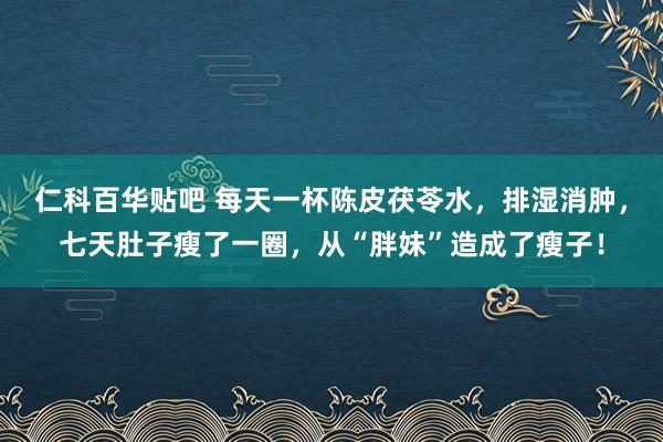 仁科百华贴吧 每天一杯陈皮茯苓水，排湿消肿，七天肚子瘦了一圈，从“胖妹”造成了瘦子！