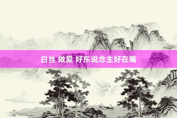 白丝 做爱 好东说念主好在嘴