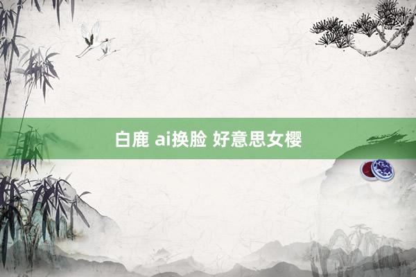 白鹿 ai换脸 好意思女樱